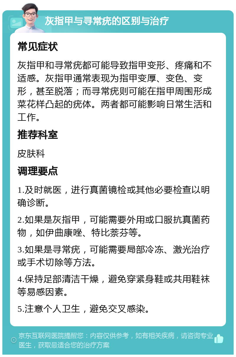 灰指甲与寻常疣的区别与治疗 常见症状 灰指甲和寻常疣都可能导致指甲变形、疼痛和不适感。灰指甲通常表现为指甲变厚、变色、变形，甚至脱落；而寻常疣则可能在指甲周围形成菜花样凸起的疣体。两者都可能影响日常生活和工作。 推荐科室 皮肤科 调理要点 1.及时就医，进行真菌镜检或其他必要检查以明确诊断。 2.如果是灰指甲，可能需要外用或口服抗真菌药物，如伊曲康唑、特比萘芬等。 3.如果是寻常疣，可能需要局部冷冻、激光治疗或手术切除等方法。 4.保持足部清洁干燥，避免穿紧身鞋或共用鞋袜等易感因素。 5.注意个人卫生，避免交叉感染。