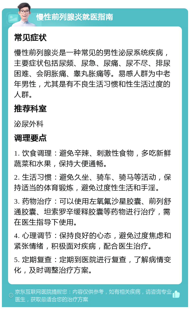 慢性前列腺炎就医指南 常见症状 慢性前列腺炎是一种常见的男性泌尿系统疾病，主要症状包括尿频、尿急、尿痛、尿不尽、排尿困难、会阴胀痛、睾丸胀痛等。易感人群为中老年男性，尤其是有不良生活习惯和性生活过度的人群。 推荐科室 泌尿外科 调理要点 1. 饮食调理：避免辛辣、刺激性食物，多吃新鲜蔬菜和水果，保持大便通畅。 2. 生活习惯：避免久坐、骑车、骑马等活动，保持适当的体育锻炼，避免过度性生活和手淫。 3. 药物治疗：可以使用左氧氟沙星胶囊、前列舒通胶囊、坦索罗辛缓释胶囊等药物进行治疗，需在医生指导下使用。 4. 心理调节：保持良好的心态，避免过度焦虑和紧张情绪，积极面对疾病，配合医生治疗。 5. 定期复查：定期到医院进行复查，了解病情变化，及时调整治疗方案。