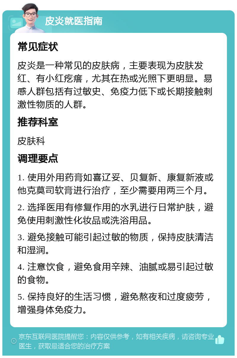 皮炎就医指南 常见症状 皮炎是一种常见的皮肤病，主要表现为皮肤发红、有小红疙瘩，尤其在热或光照下更明显。易感人群包括有过敏史、免疫力低下或长期接触刺激性物质的人群。 推荐科室 皮肤科 调理要点 1. 使用外用药膏如喜辽妥、贝复新、康复新液或他克莫司软膏进行治疗，至少需要用两三个月。 2. 选择医用有修复作用的水乳进行日常护肤，避免使用刺激性化妆品或洗浴用品。 3. 避免接触可能引起过敏的物质，保持皮肤清洁和湿润。 4. 注意饮食，避免食用辛辣、油腻或易引起过敏的食物。 5. 保持良好的生活习惯，避免熬夜和过度疲劳，增强身体免疫力。