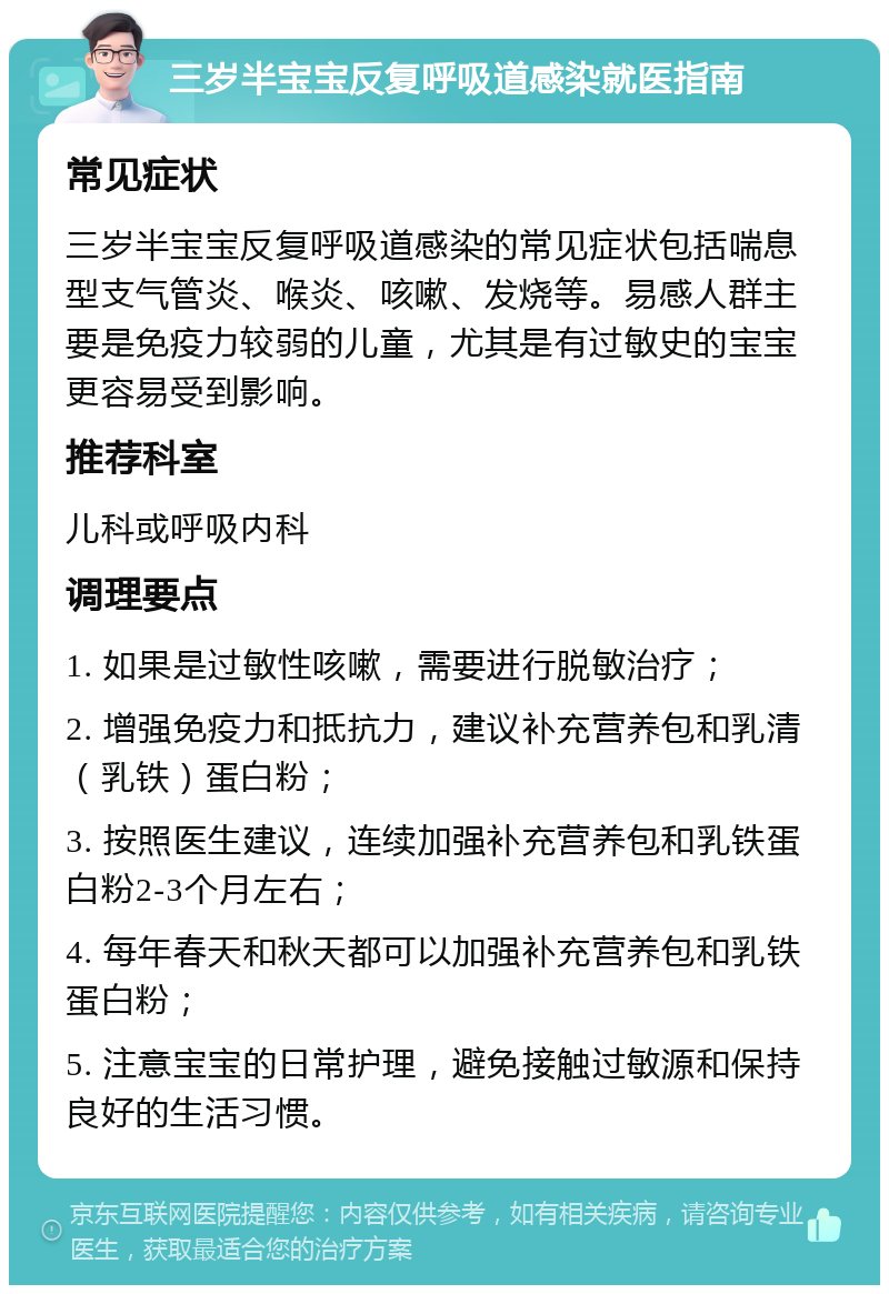 三岁半宝宝反复呼吸道感染就医指南 常见症状 三岁半宝宝反复呼吸道感染的常见症状包括喘息型支气管炎、喉炎、咳嗽、发烧等。易感人群主要是免疫力较弱的儿童，尤其是有过敏史的宝宝更容易受到影响。 推荐科室 儿科或呼吸内科 调理要点 1. 如果是过敏性咳嗽，需要进行脱敏治疗； 2. 增强免疫力和抵抗力，建议补充营养包和乳清（乳铁）蛋白粉； 3. 按照医生建议，连续加强补充营养包和乳铁蛋白粉2-3个月左右； 4. 每年春天和秋天都可以加强补充营养包和乳铁蛋白粉； 5. 注意宝宝的日常护理，避免接触过敏源和保持良好的生活习惯。