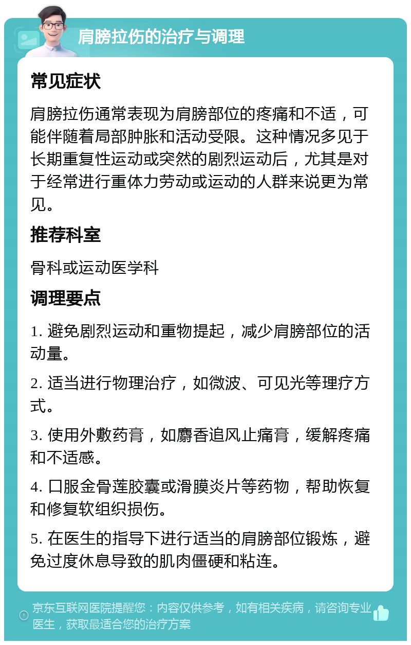 肩膀拉伤的治疗与调理 常见症状 肩膀拉伤通常表现为肩膀部位的疼痛和不适，可能伴随着局部肿胀和活动受限。这种情况多见于长期重复性运动或突然的剧烈运动后，尤其是对于经常进行重体力劳动或运动的人群来说更为常见。 推荐科室 骨科或运动医学科 调理要点 1. 避免剧烈运动和重物提起，减少肩膀部位的活动量。 2. 适当进行物理治疗，如微波、可见光等理疗方式。 3. 使用外敷药膏，如麝香追风止痛膏，缓解疼痛和不适感。 4. 口服金骨莲胶囊或滑膜炎片等药物，帮助恢复和修复软组织损伤。 5. 在医生的指导下进行适当的肩膀部位锻炼，避免过度休息导致的肌肉僵硬和粘连。