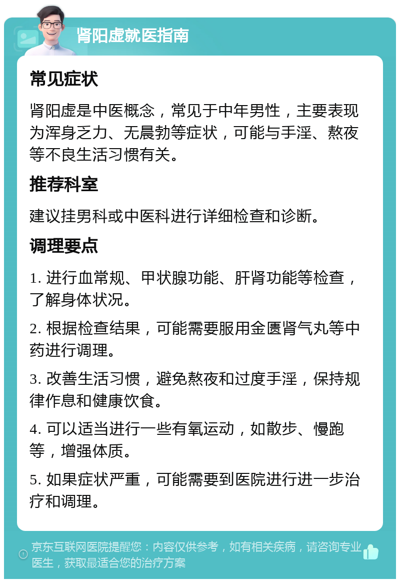 肾阳虚就医指南 常见症状 肾阳虚是中医概念，常见于中年男性，主要表现为浑身乏力、无晨勃等症状，可能与手淫、熬夜等不良生活习惯有关。 推荐科室 建议挂男科或中医科进行详细检查和诊断。 调理要点 1. 进行血常规、甲状腺功能、肝肾功能等检查，了解身体状况。 2. 根据检查结果，可能需要服用金匮肾气丸等中药进行调理。 3. 改善生活习惯，避免熬夜和过度手淫，保持规律作息和健康饮食。 4. 可以适当进行一些有氧运动，如散步、慢跑等，增强体质。 5. 如果症状严重，可能需要到医院进行进一步治疗和调理。