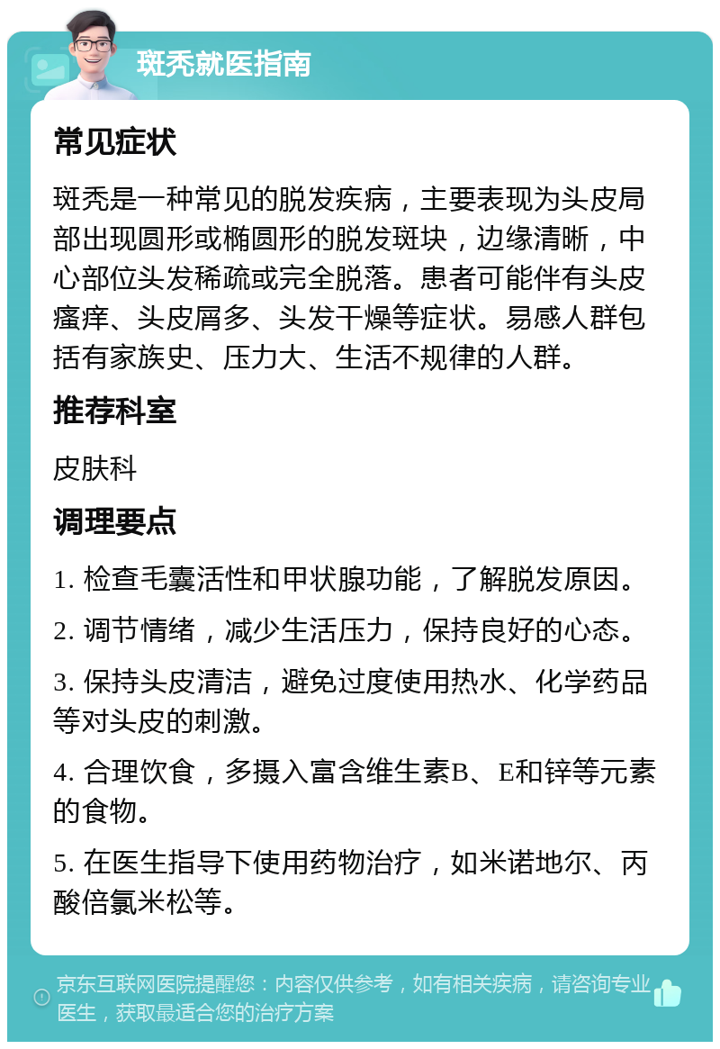 斑秃就医指南 常见症状 斑秃是一种常见的脱发疾病，主要表现为头皮局部出现圆形或椭圆形的脱发斑块，边缘清晰，中心部位头发稀疏或完全脱落。患者可能伴有头皮瘙痒、头皮屑多、头发干燥等症状。易感人群包括有家族史、压力大、生活不规律的人群。 推荐科室 皮肤科 调理要点 1. 检查毛囊活性和甲状腺功能，了解脱发原因。 2. 调节情绪，减少生活压力，保持良好的心态。 3. 保持头皮清洁，避免过度使用热水、化学药品等对头皮的刺激。 4. 合理饮食，多摄入富含维生素B、E和锌等元素的食物。 5. 在医生指导下使用药物治疗，如米诺地尔、丙酸倍氯米松等。