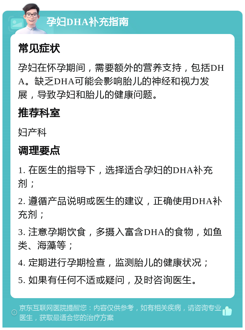 孕妇DHA补充指南 常见症状 孕妇在怀孕期间，需要额外的营养支持，包括DHA。缺乏DHA可能会影响胎儿的神经和视力发展，导致孕妇和胎儿的健康问题。 推荐科室 妇产科 调理要点 1. 在医生的指导下，选择适合孕妇的DHA补充剂； 2. 遵循产品说明或医生的建议，正确使用DHA补充剂； 3. 注意孕期饮食，多摄入富含DHA的食物，如鱼类、海藻等； 4. 定期进行孕期检查，监测胎儿的健康状况； 5. 如果有任何不适或疑问，及时咨询医生。