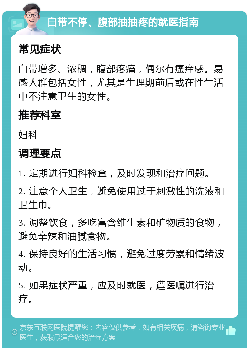 白带不停、腹部抽抽疼的就医指南 常见症状 白带增多、浓稠，腹部疼痛，偶尔有瘙痒感。易感人群包括女性，尤其是生理期前后或在性生活中不注意卫生的女性。 推荐科室 妇科 调理要点 1. 定期进行妇科检查，及时发现和治疗问题。 2. 注意个人卫生，避免使用过于刺激性的洗液和卫生巾。 3. 调整饮食，多吃富含维生素和矿物质的食物，避免辛辣和油腻食物。 4. 保持良好的生活习惯，避免过度劳累和情绪波动。 5. 如果症状严重，应及时就医，遵医嘱进行治疗。