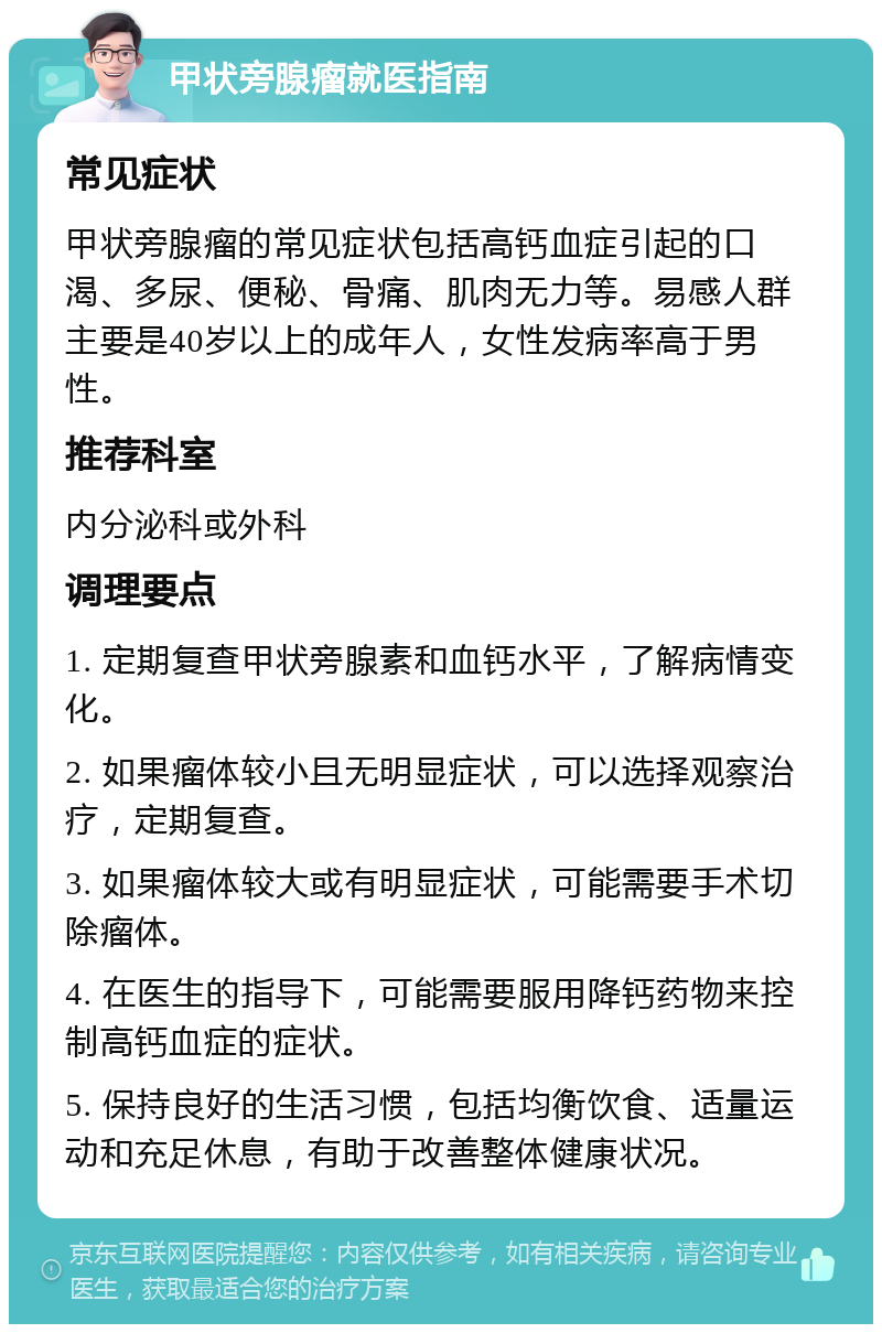 甲状旁腺瘤就医指南 常见症状 甲状旁腺瘤的常见症状包括高钙血症引起的口渴、多尿、便秘、骨痛、肌肉无力等。易感人群主要是40岁以上的成年人，女性发病率高于男性。 推荐科室 内分泌科或外科 调理要点 1. 定期复查甲状旁腺素和血钙水平，了解病情变化。 2. 如果瘤体较小且无明显症状，可以选择观察治疗，定期复查。 3. 如果瘤体较大或有明显症状，可能需要手术切除瘤体。 4. 在医生的指导下，可能需要服用降钙药物来控制高钙血症的症状。 5. 保持良好的生活习惯，包括均衡饮食、适量运动和充足休息，有助于改善整体健康状况。