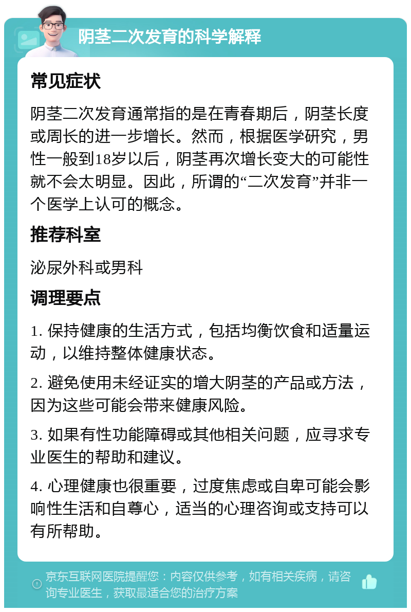 阴茎二次发育的科学解释 常见症状 阴茎二次发育通常指的是在青春期后，阴茎长度或周长的进一步增长。然而，根据医学研究，男性一般到18岁以后，阴茎再次增长变大的可能性就不会太明显。因此，所谓的“二次发育”并非一个医学上认可的概念。 推荐科室 泌尿外科或男科 调理要点 1. 保持健康的生活方式，包括均衡饮食和适量运动，以维持整体健康状态。 2. 避免使用未经证实的增大阴茎的产品或方法，因为这些可能会带来健康风险。 3. 如果有性功能障碍或其他相关问题，应寻求专业医生的帮助和建议。 4. 心理健康也很重要，过度焦虑或自卑可能会影响性生活和自尊心，适当的心理咨询或支持可以有所帮助。