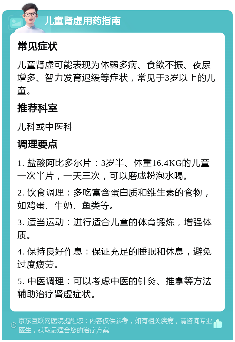 儿童肾虚用药指南 常见症状 儿童肾虚可能表现为体弱多病、食欲不振、夜尿增多、智力发育迟缓等症状，常见于3岁以上的儿童。 推荐科室 儿科或中医科 调理要点 1. 盐酸阿比多尔片：3岁半、体重16.4KG的儿童一次半片，一天三次，可以磨成粉泡水喝。 2. 饮食调理：多吃富含蛋白质和维生素的食物，如鸡蛋、牛奶、鱼类等。 3. 适当运动：进行适合儿童的体育锻炼，增强体质。 4. 保持良好作息：保证充足的睡眠和休息，避免过度疲劳。 5. 中医调理：可以考虑中医的针灸、推拿等方法辅助治疗肾虚症状。