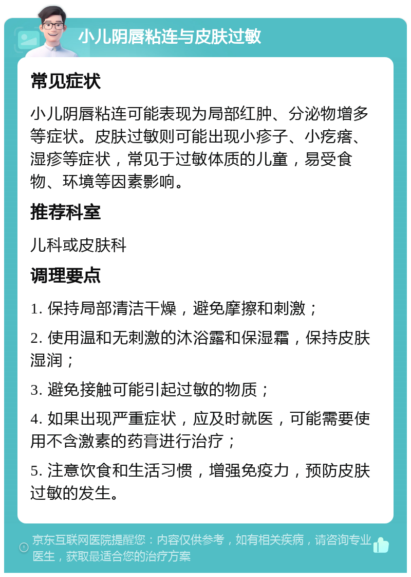 小儿阴唇粘连与皮肤过敏 常见症状 小儿阴唇粘连可能表现为局部红肿、分泌物增多等症状。皮肤过敏则可能出现小疹子、小疙瘩、湿疹等症状，常见于过敏体质的儿童，易受食物、环境等因素影响。 推荐科室 儿科或皮肤科 调理要点 1. 保持局部清洁干燥，避免摩擦和刺激； 2. 使用温和无刺激的沐浴露和保湿霜，保持皮肤湿润； 3. 避免接触可能引起过敏的物质； 4. 如果出现严重症状，应及时就医，可能需要使用不含激素的药膏进行治疗； 5. 注意饮食和生活习惯，增强免疫力，预防皮肤过敏的发生。