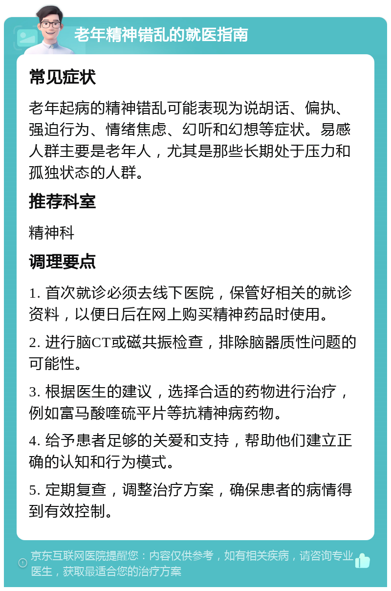 老年精神错乱的就医指南 常见症状 老年起病的精神错乱可能表现为说胡话、偏执、强迫行为、情绪焦虑、幻听和幻想等症状。易感人群主要是老年人，尤其是那些长期处于压力和孤独状态的人群。 推荐科室 精神科 调理要点 1. 首次就诊必须去线下医院，保管好相关的就诊资料，以便日后在网上购买精神药品时使用。 2. 进行脑CT或磁共振检查，排除脑器质性问题的可能性。 3. 根据医生的建议，选择合适的药物进行治疗，例如富马酸喹硫平片等抗精神病药物。 4. 给予患者足够的关爱和支持，帮助他们建立正确的认知和行为模式。 5. 定期复查，调整治疗方案，确保患者的病情得到有效控制。