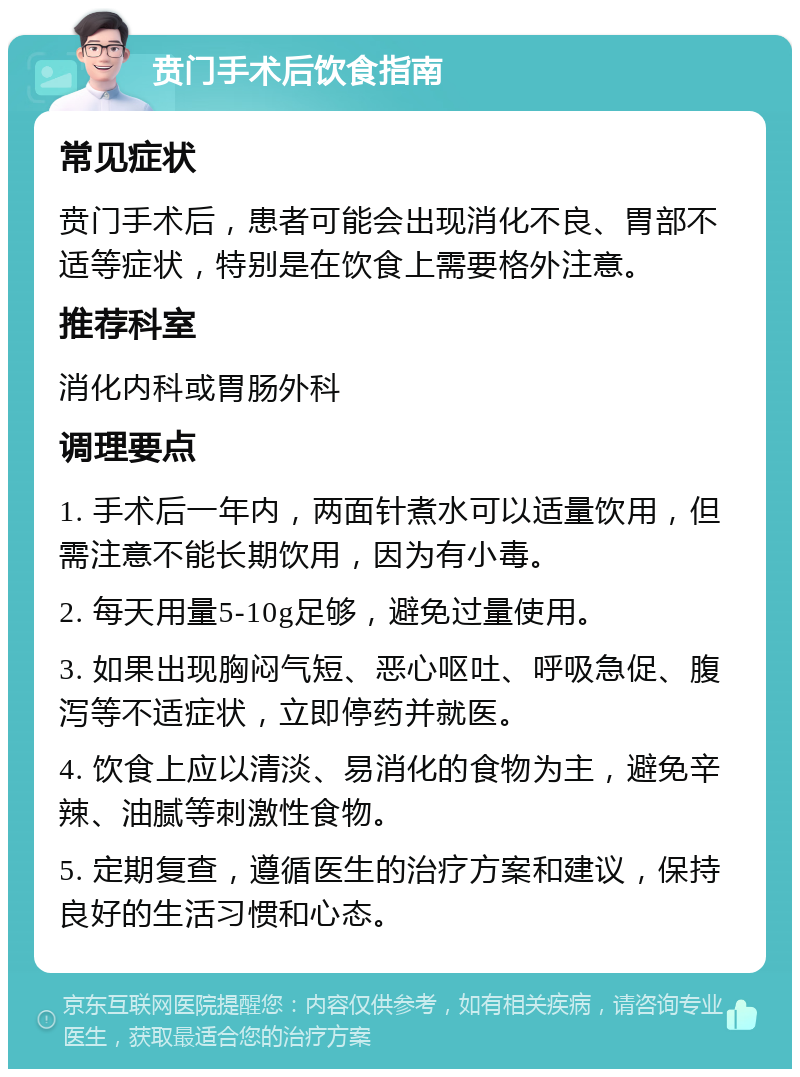 贲门手术后饮食指南 常见症状 贲门手术后，患者可能会出现消化不良、胃部不适等症状，特别是在饮食上需要格外注意。 推荐科室 消化内科或胃肠外科 调理要点 1. 手术后一年内，两面针煮水可以适量饮用，但需注意不能长期饮用，因为有小毒。 2. 每天用量5-10g足够，避免过量使用。 3. 如果出现胸闷气短、恶心呕吐、呼吸急促、腹泻等不适症状，立即停药并就医。 4. 饮食上应以清淡、易消化的食物为主，避免辛辣、油腻等刺激性食物。 5. 定期复查，遵循医生的治疗方案和建议，保持良好的生活习惯和心态。