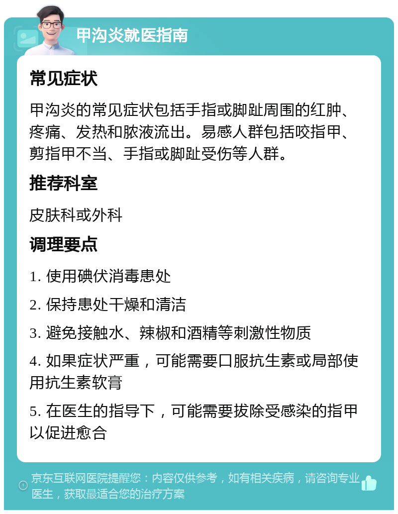 甲沟炎就医指南 常见症状 甲沟炎的常见症状包括手指或脚趾周围的红肿、疼痛、发热和脓液流出。易感人群包括咬指甲、剪指甲不当、手指或脚趾受伤等人群。 推荐科室 皮肤科或外科 调理要点 1. 使用碘伏消毒患处 2. 保持患处干燥和清洁 3. 避免接触水、辣椒和酒精等刺激性物质 4. 如果症状严重，可能需要口服抗生素或局部使用抗生素软膏 5. 在医生的指导下，可能需要拔除受感染的指甲以促进愈合