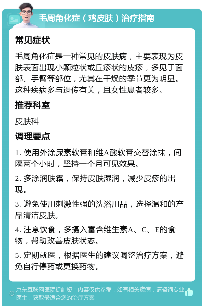 毛周角化症（鸡皮肤）治疗指南 常见症状 毛周角化症是一种常见的皮肤病，主要表现为皮肤表面出现小颗粒状或丘疹状的皮疹，多见于面部、手臂等部位，尤其在干燥的季节更为明显。这种疾病多与遗传有关，且女性患者较多。 推荐科室 皮肤科 调理要点 1. 使用外涂尿素软膏和维A酸软膏交替涂抹，间隔两个小时，坚持一个月可见效果。 2. 多涂润肤霜，保持皮肤湿润，减少皮疹的出现。 3. 避免使用刺激性强的洗浴用品，选择温和的产品清洁皮肤。 4. 注意饮食，多摄入富含维生素A、C、E的食物，帮助改善皮肤状态。 5. 定期就医，根据医生的建议调整治疗方案，避免自行停药或更换药物。