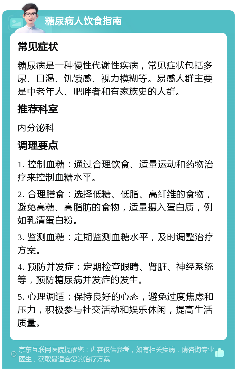 糖尿病人饮食指南 常见症状 糖尿病是一种慢性代谢性疾病，常见症状包括多尿、口渴、饥饿感、视力模糊等。易感人群主要是中老年人、肥胖者和有家族史的人群。 推荐科室 内分泌科 调理要点 1. 控制血糖：通过合理饮食、适量运动和药物治疗来控制血糖水平。 2. 合理膳食：选择低糖、低脂、高纤维的食物，避免高糖、高脂肪的食物，适量摄入蛋白质，例如乳清蛋白粉。 3. 监测血糖：定期监测血糖水平，及时调整治疗方案。 4. 预防并发症：定期检查眼睛、肾脏、神经系统等，预防糖尿病并发症的发生。 5. 心理调适：保持良好的心态，避免过度焦虑和压力，积极参与社交活动和娱乐休闲，提高生活质量。