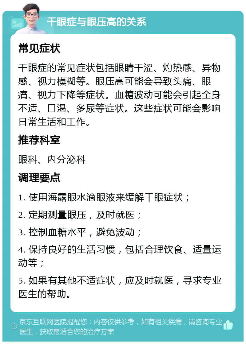 干眼症与眼压高的关系 常见症状 干眼症的常见症状包括眼睛干涩、灼热感、异物感、视力模糊等。眼压高可能会导致头痛、眼痛、视力下降等症状。血糖波动可能会引起全身不适、口渴、多尿等症状。这些症状可能会影响日常生活和工作。 推荐科室 眼科、内分泌科 调理要点 1. 使用海露眼水滴眼液来缓解干眼症状； 2. 定期测量眼压，及时就医； 3. 控制血糖水平，避免波动； 4. 保持良好的生活习惯，包括合理饮食、适量运动等； 5. 如果有其他不适症状，应及时就医，寻求专业医生的帮助。