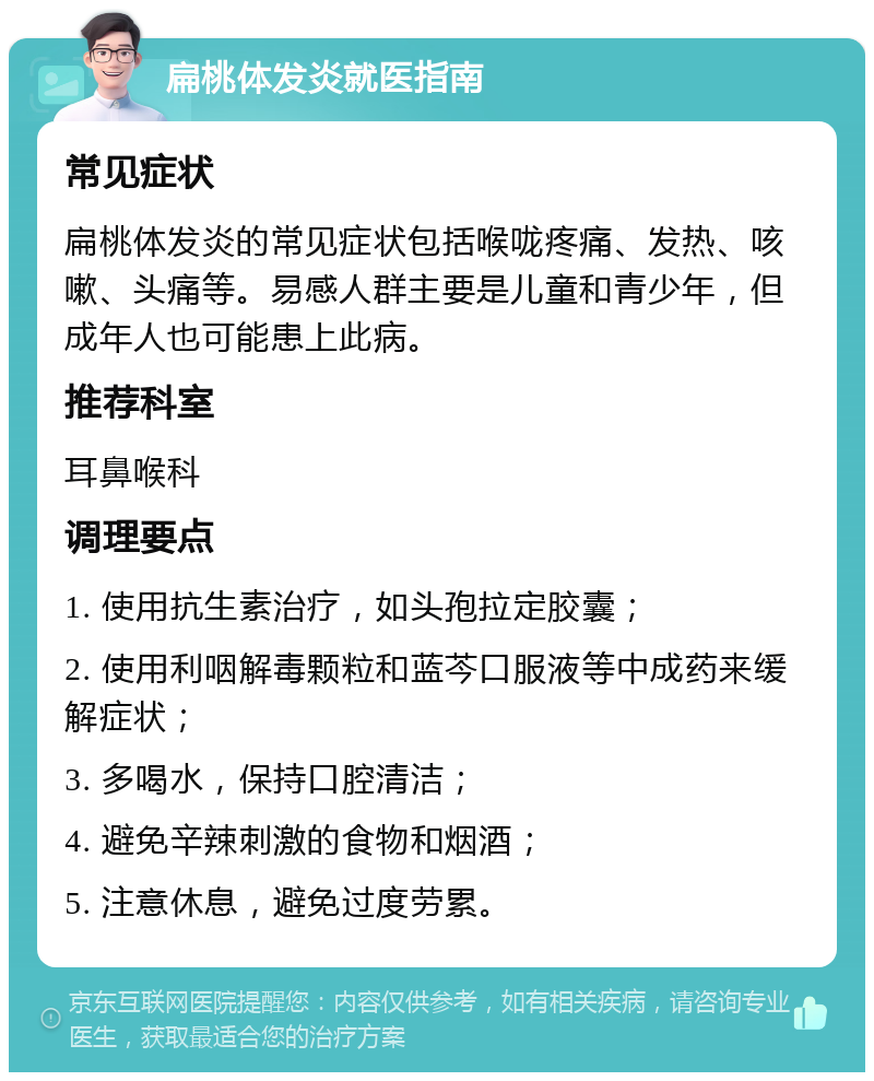 扁桃体发炎就医指南 常见症状 扁桃体发炎的常见症状包括喉咙疼痛、发热、咳嗽、头痛等。易感人群主要是儿童和青少年，但成年人也可能患上此病。 推荐科室 耳鼻喉科 调理要点 1. 使用抗生素治疗，如头孢拉定胶囊； 2. 使用利咽解毒颗粒和蓝芩口服液等中成药来缓解症状； 3. 多喝水，保持口腔清洁； 4. 避免辛辣刺激的食物和烟酒； 5. 注意休息，避免过度劳累。