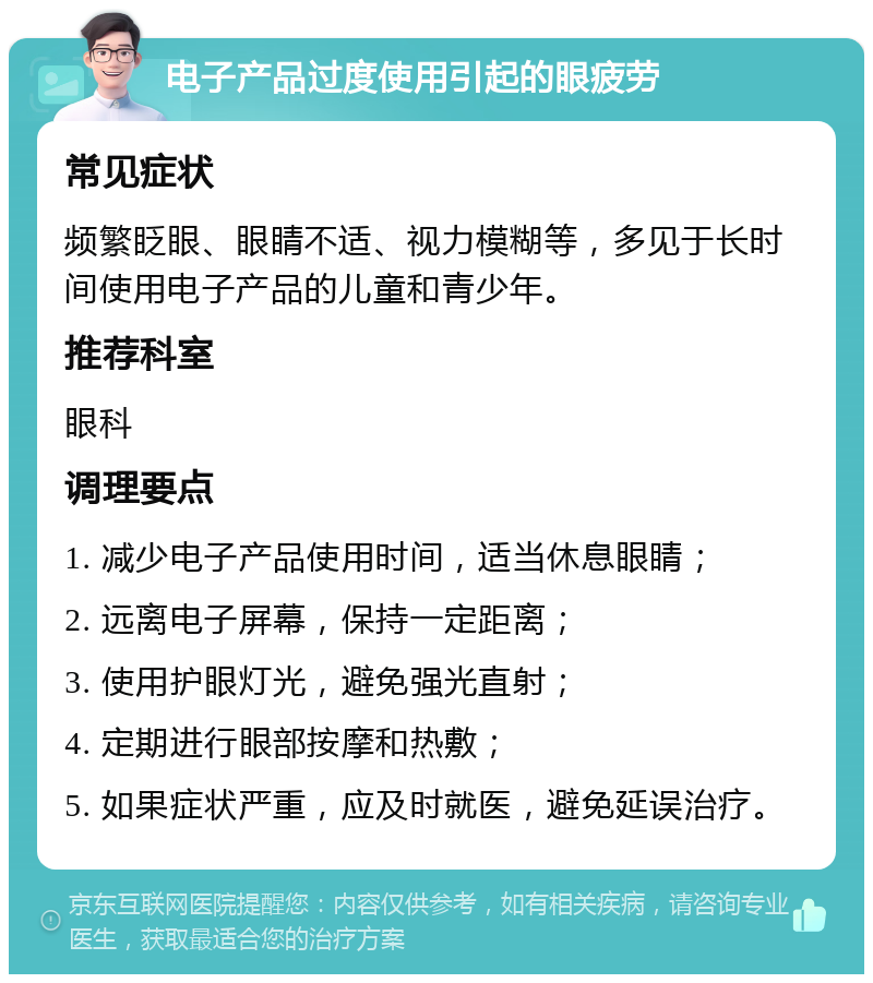 电子产品过度使用引起的眼疲劳 常见症状 频繁眨眼、眼睛不适、视力模糊等，多见于长时间使用电子产品的儿童和青少年。 推荐科室 眼科 调理要点 1. 减少电子产品使用时间，适当休息眼睛； 2. 远离电子屏幕，保持一定距离； 3. 使用护眼灯光，避免强光直射； 4. 定期进行眼部按摩和热敷； 5. 如果症状严重，应及时就医，避免延误治疗。