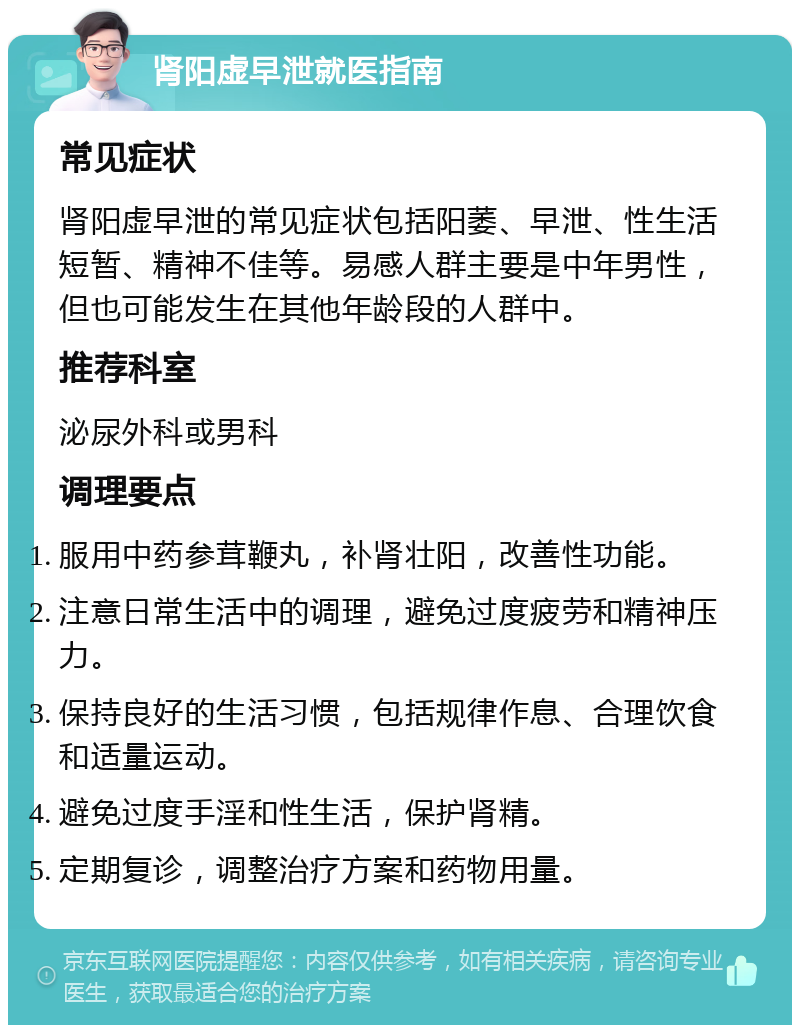 肾阳虚早泄就医指南 常见症状 肾阳虚早泄的常见症状包括阳萎、早泄、性生活短暂、精神不佳等。易感人群主要是中年男性，但也可能发生在其他年龄段的人群中。 推荐科室 泌尿外科或男科 调理要点 服用中药参茸鞭丸，补肾壮阳，改善性功能。 注意日常生活中的调理，避免过度疲劳和精神压力。 保持良好的生活习惯，包括规律作息、合理饮食和适量运动。 避免过度手淫和性生活，保护肾精。 定期复诊，调整治疗方案和药物用量。