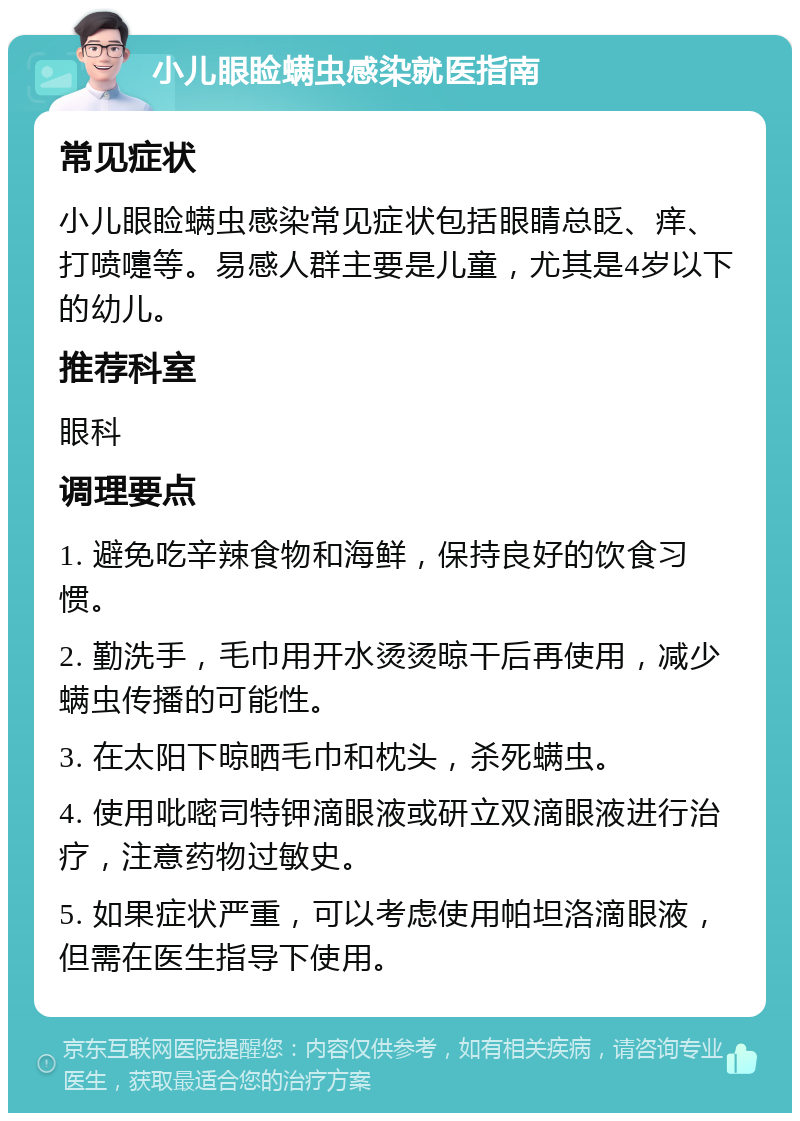 小儿眼睑螨虫感染就医指南 常见症状 小儿眼睑螨虫感染常见症状包括眼睛总眨、痒、打喷嚏等。易感人群主要是儿童，尤其是4岁以下的幼儿。 推荐科室 眼科 调理要点 1. 避免吃辛辣食物和海鲜，保持良好的饮食习惯。 2. 勤洗手，毛巾用开水烫烫晾干后再使用，减少螨虫传播的可能性。 3. 在太阳下晾晒毛巾和枕头，杀死螨虫。 4. 使用吡嘧司特钾滴眼液或研立双滴眼液进行治疗，注意药物过敏史。 5. 如果症状严重，可以考虑使用帕坦洛滴眼液，但需在医生指导下使用。