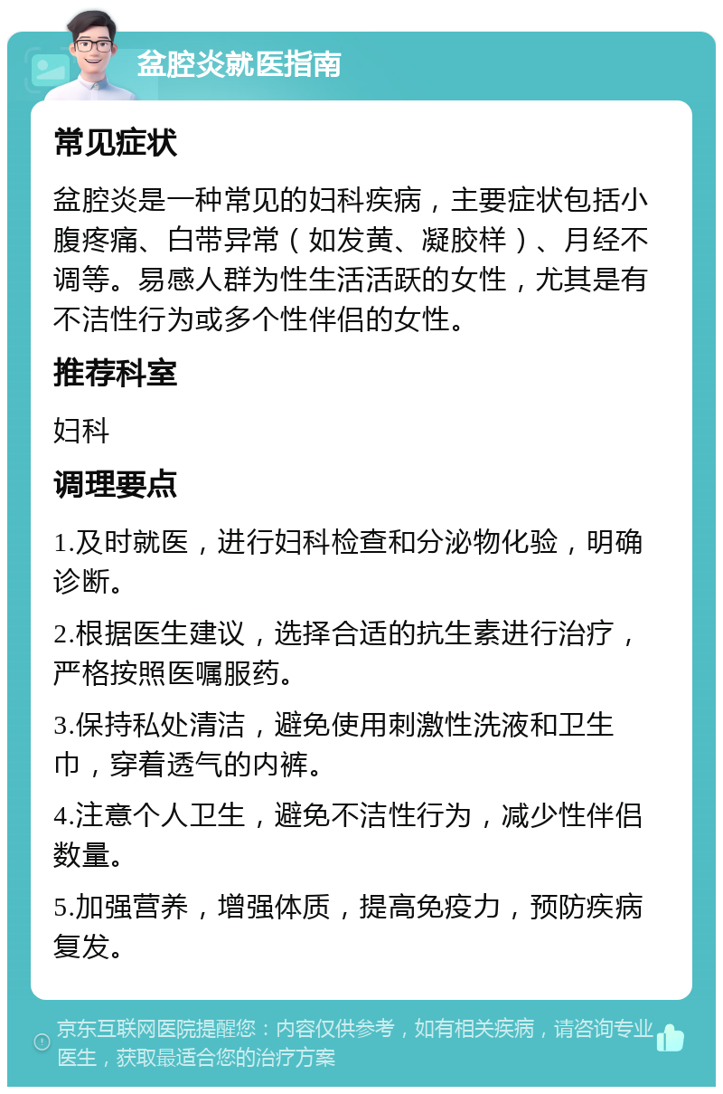 盆腔炎就医指南 常见症状 盆腔炎是一种常见的妇科疾病，主要症状包括小腹疼痛、白带异常（如发黄、凝胶样）、月经不调等。易感人群为性生活活跃的女性，尤其是有不洁性行为或多个性伴侣的女性。 推荐科室 妇科 调理要点 1.及时就医，进行妇科检查和分泌物化验，明确诊断。 2.根据医生建议，选择合适的抗生素进行治疗，严格按照医嘱服药。 3.保持私处清洁，避免使用刺激性洗液和卫生巾，穿着透气的内裤。 4.注意个人卫生，避免不洁性行为，减少性伴侣数量。 5.加强营养，增强体质，提高免疫力，预防疾病复发。