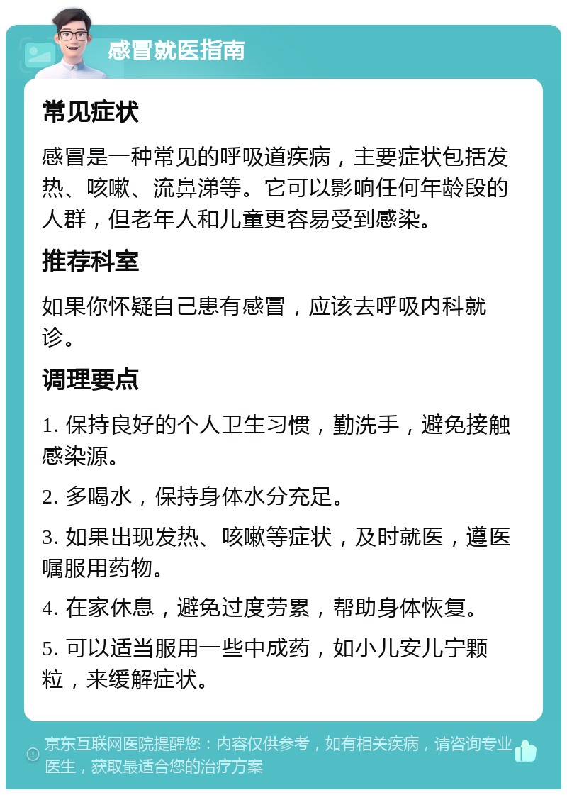 感冒就医指南 常见症状 感冒是一种常见的呼吸道疾病，主要症状包括发热、咳嗽、流鼻涕等。它可以影响任何年龄段的人群，但老年人和儿童更容易受到感染。 推荐科室 如果你怀疑自己患有感冒，应该去呼吸内科就诊。 调理要点 1. 保持良好的个人卫生习惯，勤洗手，避免接触感染源。 2. 多喝水，保持身体水分充足。 3. 如果出现发热、咳嗽等症状，及时就医，遵医嘱服用药物。 4. 在家休息，避免过度劳累，帮助身体恢复。 5. 可以适当服用一些中成药，如小儿安儿宁颗粒，来缓解症状。