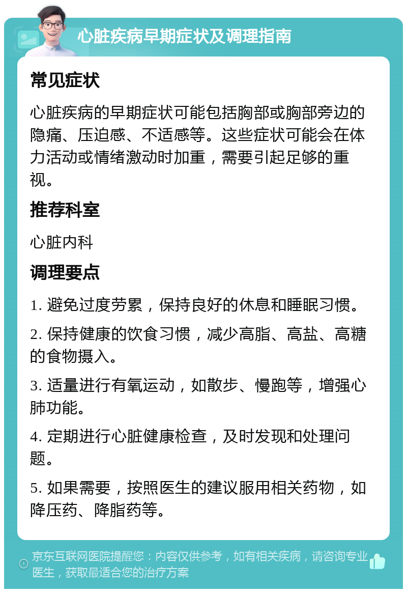 心脏疾病早期症状及调理指南 常见症状 心脏疾病的早期症状可能包括胸部或胸部旁边的隐痛、压迫感、不适感等。这些症状可能会在体力活动或情绪激动时加重，需要引起足够的重视。 推荐科室 心脏内科 调理要点 1. 避免过度劳累，保持良好的休息和睡眠习惯。 2. 保持健康的饮食习惯，减少高脂、高盐、高糖的食物摄入。 3. 适量进行有氧运动，如散步、慢跑等，增强心肺功能。 4. 定期进行心脏健康检查，及时发现和处理问题。 5. 如果需要，按照医生的建议服用相关药物，如降压药、降脂药等。