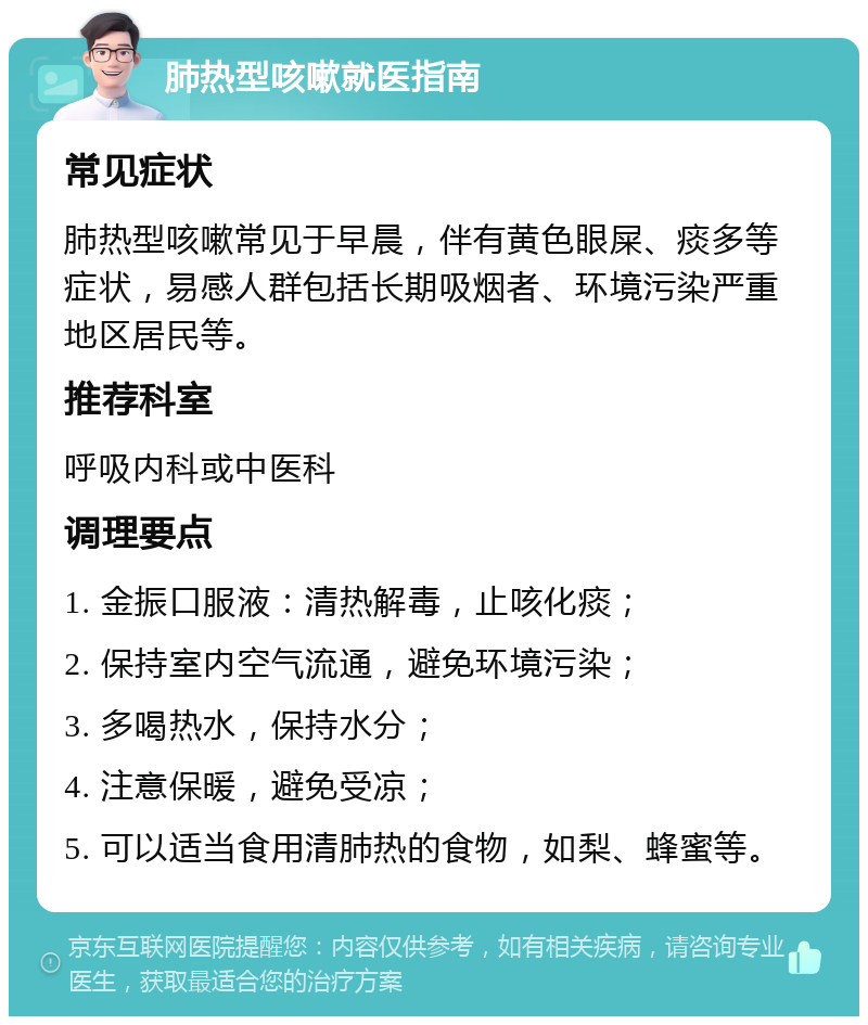 肺热型咳嗽就医指南 常见症状 肺热型咳嗽常见于早晨，伴有黄色眼屎、痰多等症状，易感人群包括长期吸烟者、环境污染严重地区居民等。 推荐科室 呼吸内科或中医科 调理要点 1. 金振口服液：清热解毒，止咳化痰； 2. 保持室内空气流通，避免环境污染； 3. 多喝热水，保持水分； 4. 注意保暖，避免受凉； 5. 可以适当食用清肺热的食物，如梨、蜂蜜等。