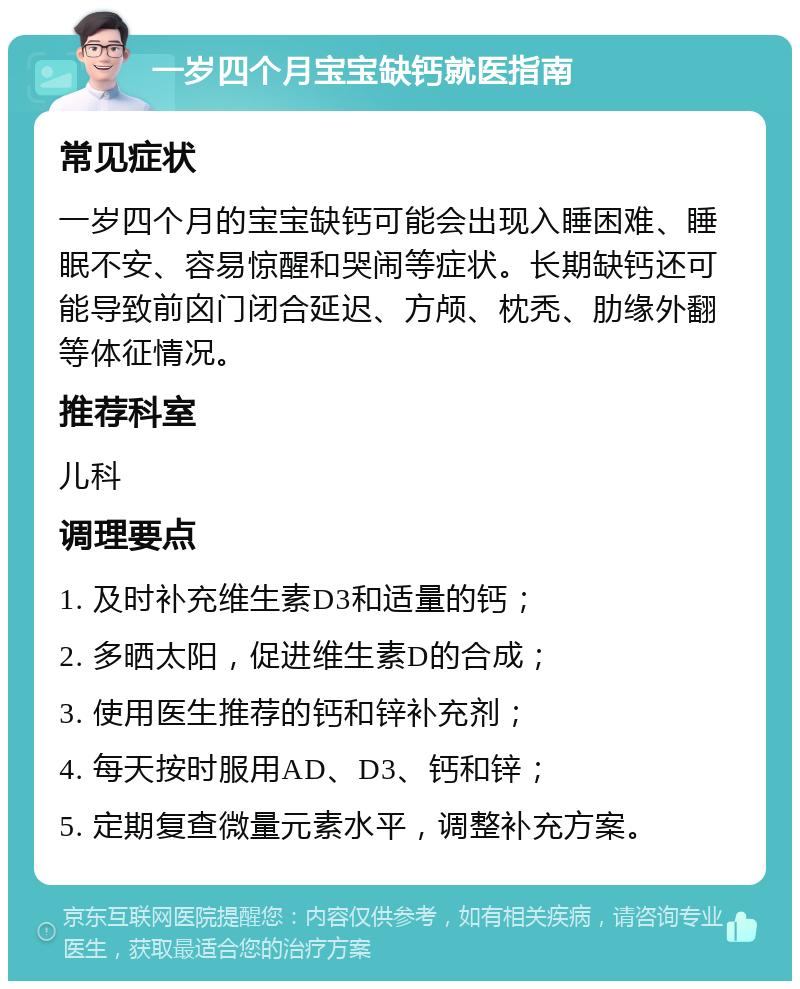 一岁四个月宝宝缺钙就医指南 常见症状 一岁四个月的宝宝缺钙可能会出现入睡困难、睡眠不安、容易惊醒和哭闹等症状。长期缺钙还可能导致前囟门闭合延迟、方颅、枕秃、肋缘外翻等体征情况。 推荐科室 儿科 调理要点 1. 及时补充维生素D3和适量的钙； 2. 多晒太阳，促进维生素D的合成； 3. 使用医生推荐的钙和锌补充剂； 4. 每天按时服用AD、D3、钙和锌； 5. 定期复查微量元素水平，调整补充方案。