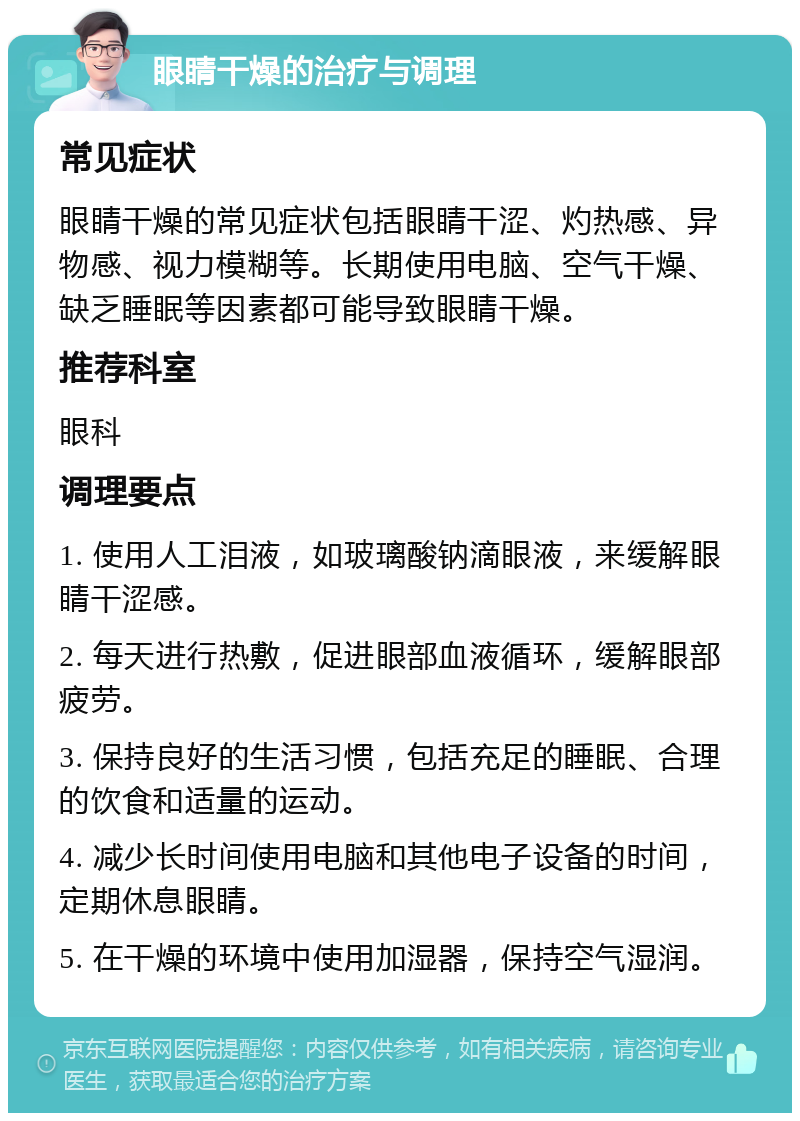 眼睛干燥的治疗与调理 常见症状 眼睛干燥的常见症状包括眼睛干涩、灼热感、异物感、视力模糊等。长期使用电脑、空气干燥、缺乏睡眠等因素都可能导致眼睛干燥。 推荐科室 眼科 调理要点 1. 使用人工泪液，如玻璃酸钠滴眼液，来缓解眼睛干涩感。 2. 每天进行热敷，促进眼部血液循环，缓解眼部疲劳。 3. 保持良好的生活习惯，包括充足的睡眠、合理的饮食和适量的运动。 4. 减少长时间使用电脑和其他电子设备的时间，定期休息眼睛。 5. 在干燥的环境中使用加湿器，保持空气湿润。