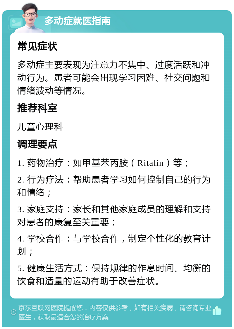 多动症就医指南 常见症状 多动症主要表现为注意力不集中、过度活跃和冲动行为。患者可能会出现学习困难、社交问题和情绪波动等情况。 推荐科室 儿童心理科 调理要点 1. 药物治疗：如甲基苯丙胺（Ritalin）等； 2. 行为疗法：帮助患者学习如何控制自己的行为和情绪； 3. 家庭支持：家长和其他家庭成员的理解和支持对患者的康复至关重要； 4. 学校合作：与学校合作，制定个性化的教育计划； 5. 健康生活方式：保持规律的作息时间、均衡的饮食和适量的运动有助于改善症状。