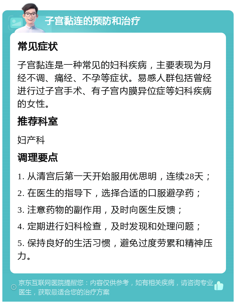 子宫黏连的预防和治疗 常见症状 子宫黏连是一种常见的妇科疾病，主要表现为月经不调、痛经、不孕等症状。易感人群包括曾经进行过子宫手术、有子宫内膜异位症等妇科疾病的女性。 推荐科室 妇产科 调理要点 1. 从清宫后第一天开始服用优思明，连续28天； 2. 在医生的指导下，选择合适的口服避孕药； 3. 注意药物的副作用，及时向医生反馈； 4. 定期进行妇科检查，及时发现和处理问题； 5. 保持良好的生活习惯，避免过度劳累和精神压力。