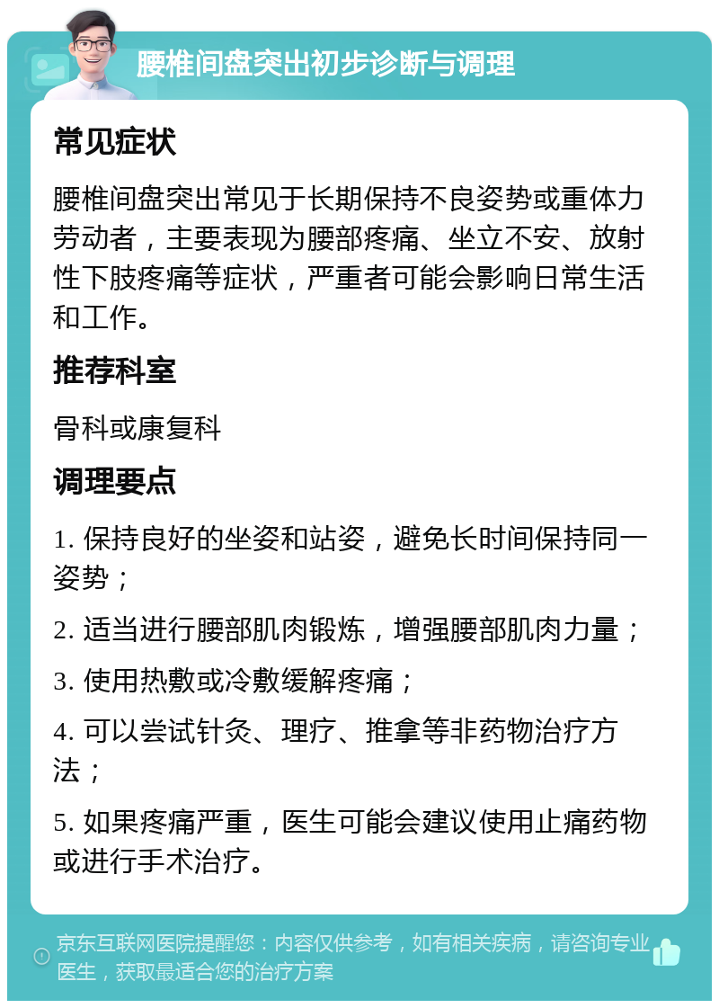 腰椎间盘突出初步诊断与调理 常见症状 腰椎间盘突出常见于长期保持不良姿势或重体力劳动者，主要表现为腰部疼痛、坐立不安、放射性下肢疼痛等症状，严重者可能会影响日常生活和工作。 推荐科室 骨科或康复科 调理要点 1. 保持良好的坐姿和站姿，避免长时间保持同一姿势； 2. 适当进行腰部肌肉锻炼，增强腰部肌肉力量； 3. 使用热敷或冷敷缓解疼痛； 4. 可以尝试针灸、理疗、推拿等非药物治疗方法； 5. 如果疼痛严重，医生可能会建议使用止痛药物或进行手术治疗。