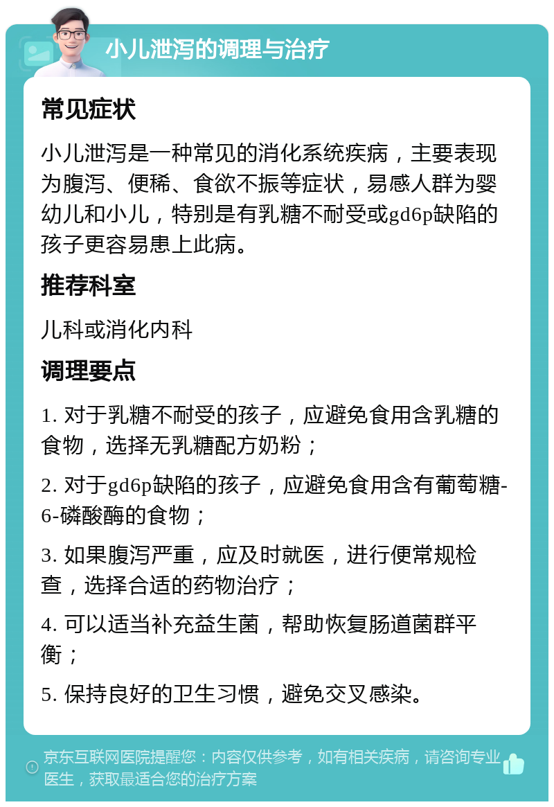 小儿泄泻的调理与治疗 常见症状 小儿泄泻是一种常见的消化系统疾病，主要表现为腹泻、便稀、食欲不振等症状，易感人群为婴幼儿和小儿，特别是有乳糖不耐受或gd6p缺陷的孩子更容易患上此病。 推荐科室 儿科或消化内科 调理要点 1. 对于乳糖不耐受的孩子，应避免食用含乳糖的食物，选择无乳糖配方奶粉； 2. 对于gd6p缺陷的孩子，应避免食用含有葡萄糖-6-磷酸酶的食物； 3. 如果腹泻严重，应及时就医，进行便常规检查，选择合适的药物治疗； 4. 可以适当补充益生菌，帮助恢复肠道菌群平衡； 5. 保持良好的卫生习惯，避免交叉感染。