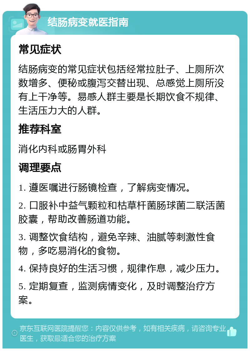 结肠病变就医指南 常见症状 结肠病变的常见症状包括经常拉肚子、上厕所次数增多、便秘或腹泻交替出现、总感觉上厕所没有上干净等。易感人群主要是长期饮食不规律、生活压力大的人群。 推荐科室 消化内科或肠胃外科 调理要点 1. 遵医嘱进行肠镜检查，了解病变情况。 2. 口服补中益气颗粒和枯草杆菌肠球菌二联活菌胶囊，帮助改善肠道功能。 3. 调整饮食结构，避免辛辣、油腻等刺激性食物，多吃易消化的食物。 4. 保持良好的生活习惯，规律作息，减少压力。 5. 定期复查，监测病情变化，及时调整治疗方案。