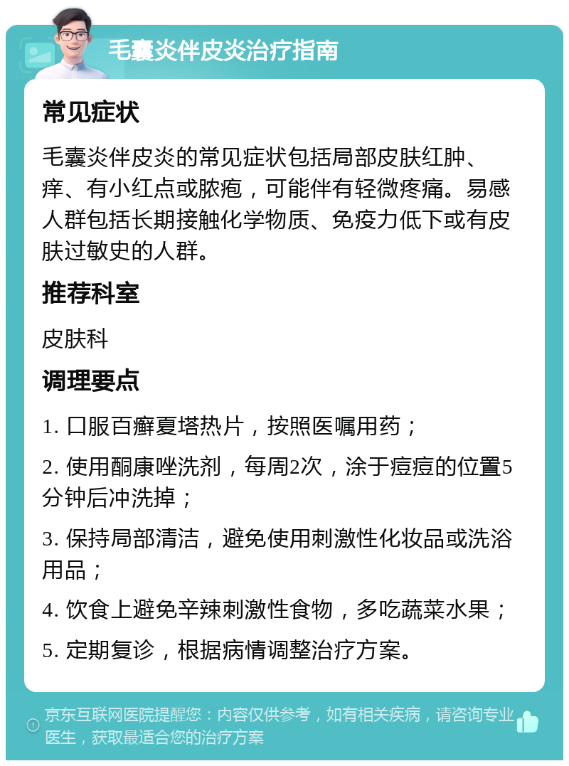 毛囊炎伴皮炎治疗指南 常见症状 毛囊炎伴皮炎的常见症状包括局部皮肤红肿、痒、有小红点或脓疱，可能伴有轻微疼痛。易感人群包括长期接触化学物质、免疫力低下或有皮肤过敏史的人群。 推荐科室 皮肤科 调理要点 1. 口服百癣夏塔热片，按照医嘱用药； 2. 使用酮康唑洗剂，每周2次，涂于痘痘的位置5分钟后冲洗掉； 3. 保持局部清洁，避免使用刺激性化妆品或洗浴用品； 4. 饮食上避免辛辣刺激性食物，多吃蔬菜水果； 5. 定期复诊，根据病情调整治疗方案。