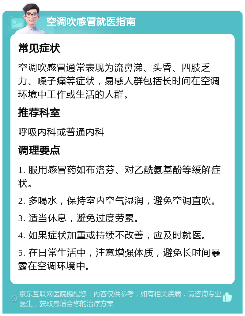 空调吹感冒就医指南 常见症状 空调吹感冒通常表现为流鼻涕、头昏、四肢乏力、嗓子痛等症状，易感人群包括长时间在空调环境中工作或生活的人群。 推荐科室 呼吸内科或普通内科 调理要点 1. 服用感冒药如布洛芬、对乙酰氨基酚等缓解症状。 2. 多喝水，保持室内空气湿润，避免空调直吹。 3. 适当休息，避免过度劳累。 4. 如果症状加重或持续不改善，应及时就医。 5. 在日常生活中，注意增强体质，避免长时间暴露在空调环境中。