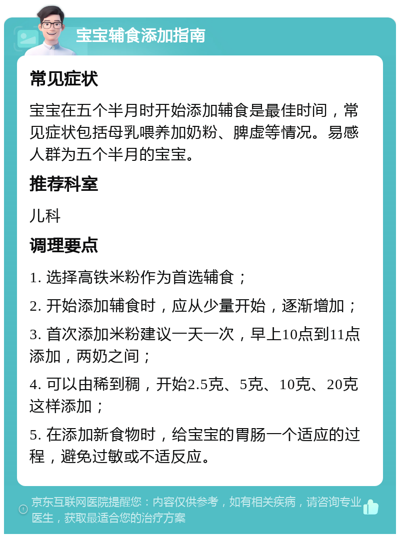 宝宝辅食添加指南 常见症状 宝宝在五个半月时开始添加辅食是最佳时间，常见症状包括母乳喂养加奶粉、脾虚等情况。易感人群为五个半月的宝宝。 推荐科室 儿科 调理要点 1. 选择高铁米粉作为首选辅食； 2. 开始添加辅食时，应从少量开始，逐渐增加； 3. 首次添加米粉建议一天一次，早上10点到11点添加，两奶之间； 4. 可以由稀到稠，开始2.5克、5克、10克、20克这样添加； 5. 在添加新食物时，给宝宝的胃肠一个适应的过程，避免过敏或不适反应。