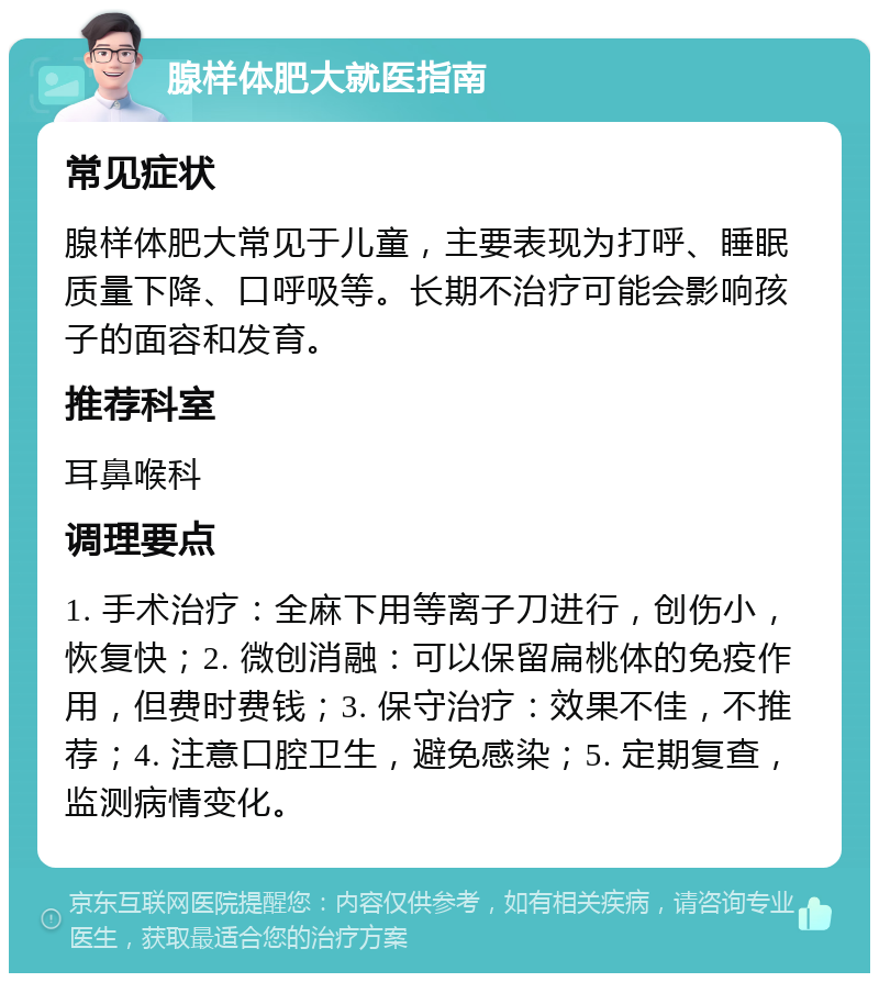 腺样体肥大就医指南 常见症状 腺样体肥大常见于儿童，主要表现为打呼、睡眠质量下降、口呼吸等。长期不治疗可能会影响孩子的面容和发育。 推荐科室 耳鼻喉科 调理要点 1. 手术治疗：全麻下用等离子刀进行，创伤小，恢复快；2. 微创消融：可以保留扁桃体的免疫作用，但费时费钱；3. 保守治疗：效果不佳，不推荐；4. 注意口腔卫生，避免感染；5. 定期复查，监测病情变化。