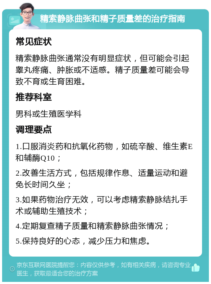 精索静脉曲张和精子质量差的治疗指南 常见症状 精索静脉曲张通常没有明显症状，但可能会引起睾丸疼痛、肿胀或不适感。精子质量差可能会导致不育或生育困难。 推荐科室 男科或生殖医学科 调理要点 1.口服消炎药和抗氧化药物，如硫辛酸、维生素E和辅酶Q10； 2.改善生活方式，包括规律作息、适量运动和避免长时间久坐； 3.如果药物治疗无效，可以考虑精索静脉结扎手术或辅助生殖技术； 4.定期复查精子质量和精索静脉曲张情况； 5.保持良好的心态，减少压力和焦虑。