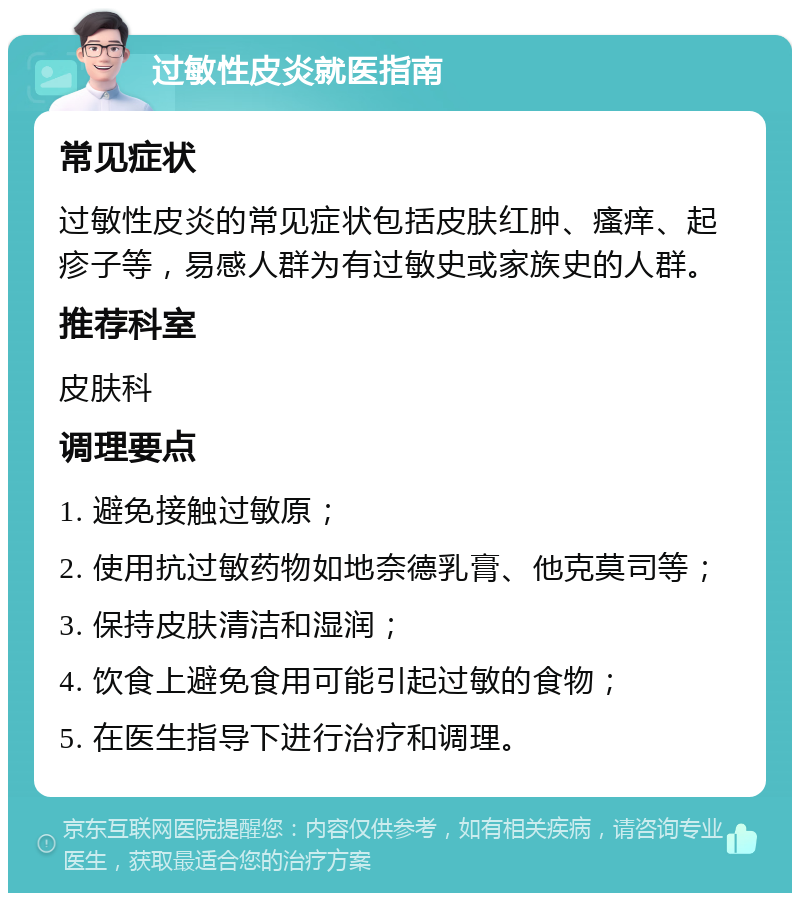 过敏性皮炎就医指南 常见症状 过敏性皮炎的常见症状包括皮肤红肿、瘙痒、起疹子等，易感人群为有过敏史或家族史的人群。 推荐科室 皮肤科 调理要点 1. 避免接触过敏原； 2. 使用抗过敏药物如地奈德乳膏、他克莫司等； 3. 保持皮肤清洁和湿润； 4. 饮食上避免食用可能引起过敏的食物； 5. 在医生指导下进行治疗和调理。