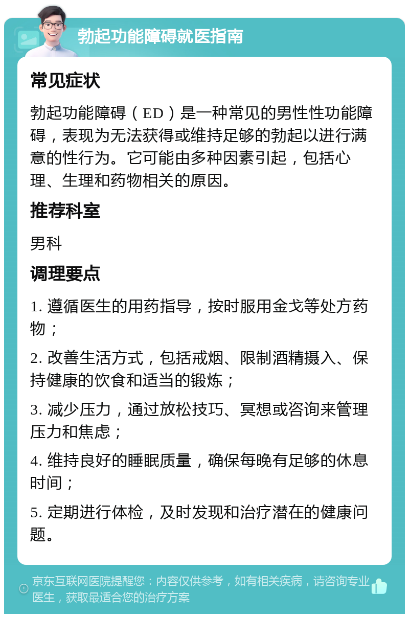 勃起功能障碍就医指南 常见症状 勃起功能障碍（ED）是一种常见的男性性功能障碍，表现为无法获得或维持足够的勃起以进行满意的性行为。它可能由多种因素引起，包括心理、生理和药物相关的原因。 推荐科室 男科 调理要点 1. 遵循医生的用药指导，按时服用金戈等处方药物； 2. 改善生活方式，包括戒烟、限制酒精摄入、保持健康的饮食和适当的锻炼； 3. 减少压力，通过放松技巧、冥想或咨询来管理压力和焦虑； 4. 维持良好的睡眠质量，确保每晚有足够的休息时间； 5. 定期进行体检，及时发现和治疗潜在的健康问题。