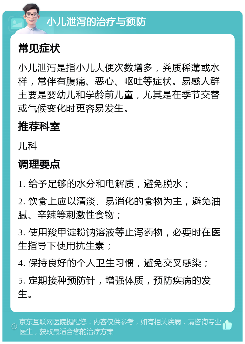 小儿泄泻的治疗与预防 常见症状 小儿泄泻是指小儿大便次数增多，粪质稀薄或水样，常伴有腹痛、恶心、呕吐等症状。易感人群主要是婴幼儿和学龄前儿童，尤其是在季节交替或气候变化时更容易发生。 推荐科室 儿科 调理要点 1. 给予足够的水分和电解质，避免脱水； 2. 饮食上应以清淡、易消化的食物为主，避免油腻、辛辣等刺激性食物； 3. 使用羧甲淀粉钠溶液等止泻药物，必要时在医生指导下使用抗生素； 4. 保持良好的个人卫生习惯，避免交叉感染； 5. 定期接种预防针，增强体质，预防疾病的发生。