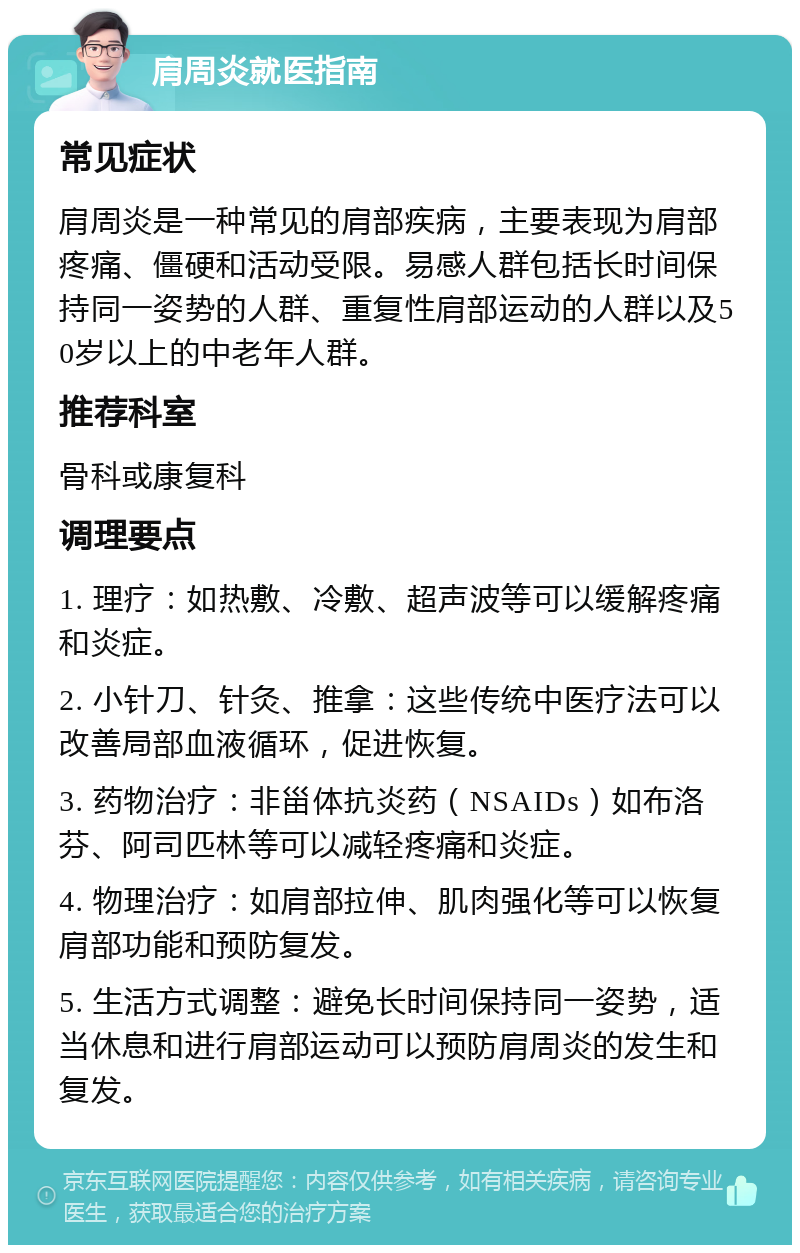 肩周炎就医指南 常见症状 肩周炎是一种常见的肩部疾病，主要表现为肩部疼痛、僵硬和活动受限。易感人群包括长时间保持同一姿势的人群、重复性肩部运动的人群以及50岁以上的中老年人群。 推荐科室 骨科或康复科 调理要点 1. 理疗：如热敷、冷敷、超声波等可以缓解疼痛和炎症。 2. 小针刀、针灸、推拿：这些传统中医疗法可以改善局部血液循环，促进恢复。 3. 药物治疗：非甾体抗炎药（NSAIDs）如布洛芬、阿司匹林等可以减轻疼痛和炎症。 4. 物理治疗：如肩部拉伸、肌肉强化等可以恢复肩部功能和预防复发。 5. 生活方式调整：避免长时间保持同一姿势，适当休息和进行肩部运动可以预防肩周炎的发生和复发。