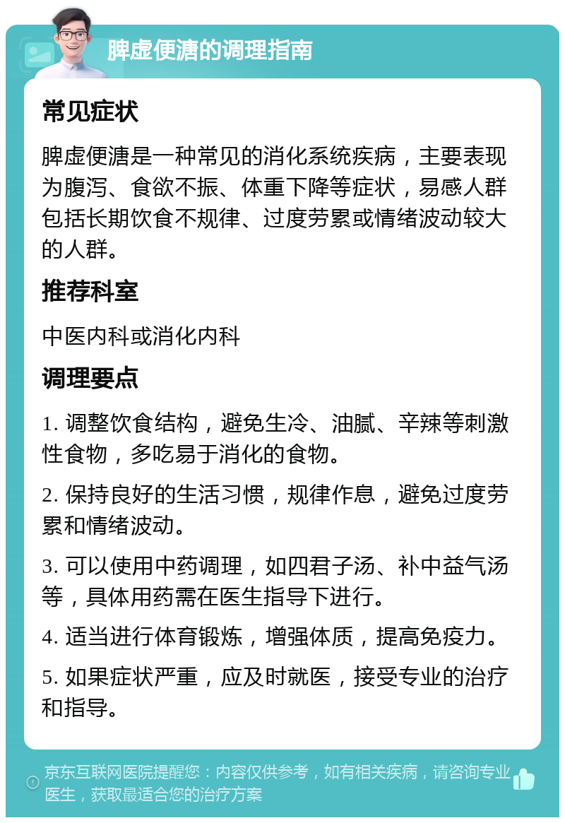 脾虚便溏的调理指南 常见症状 脾虚便溏是一种常见的消化系统疾病，主要表现为腹泻、食欲不振、体重下降等症状，易感人群包括长期饮食不规律、过度劳累或情绪波动较大的人群。 推荐科室 中医内科或消化内科 调理要点 1. 调整饮食结构，避免生冷、油腻、辛辣等刺激性食物，多吃易于消化的食物。 2. 保持良好的生活习惯，规律作息，避免过度劳累和情绪波动。 3. 可以使用中药调理，如四君子汤、补中益气汤等，具体用药需在医生指导下进行。 4. 适当进行体育锻炼，增强体质，提高免疫力。 5. 如果症状严重，应及时就医，接受专业的治疗和指导。