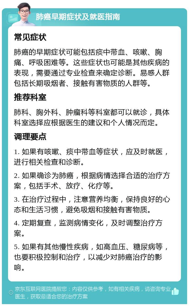 肺癌早期症状及就医指南 常见症状 肺癌的早期症状可能包括痰中带血、咳嗽、胸痛、呼吸困难等。这些症状也可能是其他疾病的表现，需要通过专业检查来确定诊断。易感人群包括长期吸烟者、接触有害物质的人群等。 推荐科室 肺科、胸外科、肿瘤科等科室都可以就诊，具体科室选择应根据医生的建议和个人情况而定。 调理要点 1. 如果有咳嗽、痰中带血等症状，应及时就医，进行相关检查和诊断。 2. 如果确诊为肺癌，根据病情选择合适的治疗方案，包括手术、放疗、化疗等。 3. 在治疗过程中，注意营养均衡，保持良好的心态和生活习惯，避免吸烟和接触有害物质。 4. 定期复查，监测病情变化，及时调整治疗方案。 5. 如果有其他慢性疾病，如高血压、糖尿病等，也要积极控制和治疗，以减少对肺癌治疗的影响。