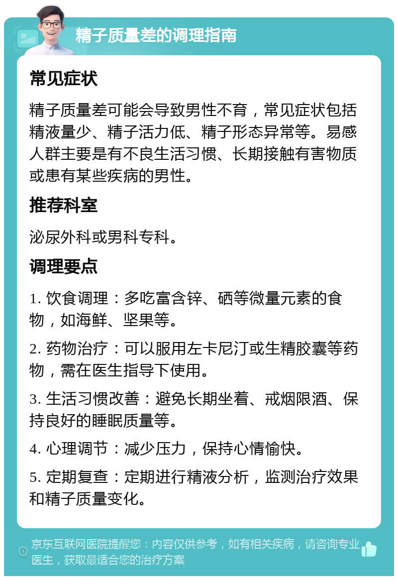 精子质量差的调理指南 常见症状 精子质量差可能会导致男性不育，常见症状包括精液量少、精子活力低、精子形态异常等。易感人群主要是有不良生活习惯、长期接触有害物质或患有某些疾病的男性。 推荐科室 泌尿外科或男科专科。 调理要点 1. 饮食调理：多吃富含锌、硒等微量元素的食物，如海鲜、坚果等。 2. 药物治疗：可以服用左卡尼汀或生精胶囊等药物，需在医生指导下使用。 3. 生活习惯改善：避免长期坐着、戒烟限酒、保持良好的睡眠质量等。 4. 心理调节：减少压力，保持心情愉快。 5. 定期复查：定期进行精液分析，监测治疗效果和精子质量变化。