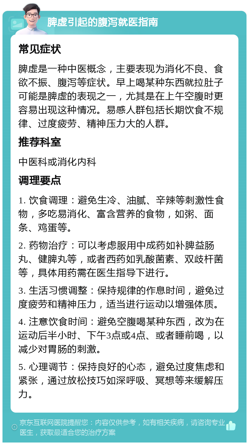 脾虚引起的腹泻就医指南 常见症状 脾虚是一种中医概念，主要表现为消化不良、食欲不振、腹泻等症状。早上喝某种东西就拉肚子可能是脾虚的表现之一，尤其是在上午空腹时更容易出现这种情况。易感人群包括长期饮食不规律、过度疲劳、精神压力大的人群。 推荐科室 中医科或消化内科 调理要点 1. 饮食调理：避免生冷、油腻、辛辣等刺激性食物，多吃易消化、富含营养的食物，如粥、面条、鸡蛋等。 2. 药物治疗：可以考虑服用中成药如补脾益肠丸、健脾丸等，或者西药如乳酸菌素、双歧杆菌等，具体用药需在医生指导下进行。 3. 生活习惯调整：保持规律的作息时间，避免过度疲劳和精神压力，适当进行运动以增强体质。 4. 注意饮食时间：避免空腹喝某种东西，改为在运动后半小时、下午3点或4点、或者睡前喝，以减少对胃肠的刺激。 5. 心理调节：保持良好的心态，避免过度焦虑和紧张，通过放松技巧如深呼吸、冥想等来缓解压力。