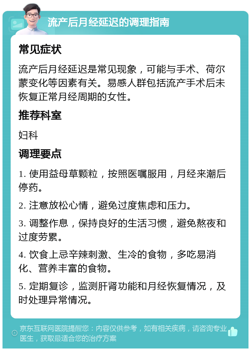 流产后月经延迟的调理指南 常见症状 流产后月经延迟是常见现象，可能与手术、荷尔蒙变化等因素有关。易感人群包括流产手术后未恢复正常月经周期的女性。 推荐科室 妇科 调理要点 1. 使用益母草颗粒，按照医嘱服用，月经来潮后停药。 2. 注意放松心情，避免过度焦虑和压力。 3. 调整作息，保持良好的生活习惯，避免熬夜和过度劳累。 4. 饮食上忌辛辣刺激、生冷的食物，多吃易消化、营养丰富的食物。 5. 定期复诊，监测肝肾功能和月经恢复情况，及时处理异常情况。