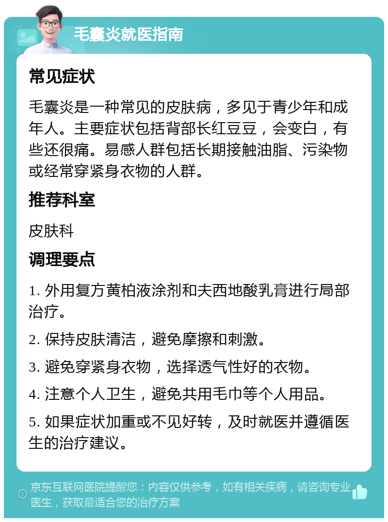 毛囊炎就医指南 常见症状 毛囊炎是一种常见的皮肤病，多见于青少年和成年人。主要症状包括背部长红豆豆，会变白，有些还很痛。易感人群包括长期接触油脂、污染物或经常穿紧身衣物的人群。 推荐科室 皮肤科 调理要点 1. 外用复方黄柏液涂剂和夫西地酸乳膏进行局部治疗。 2. 保持皮肤清洁，避免摩擦和刺激。 3. 避免穿紧身衣物，选择透气性好的衣物。 4. 注意个人卫生，避免共用毛巾等个人用品。 5. 如果症状加重或不见好转，及时就医并遵循医生的治疗建议。