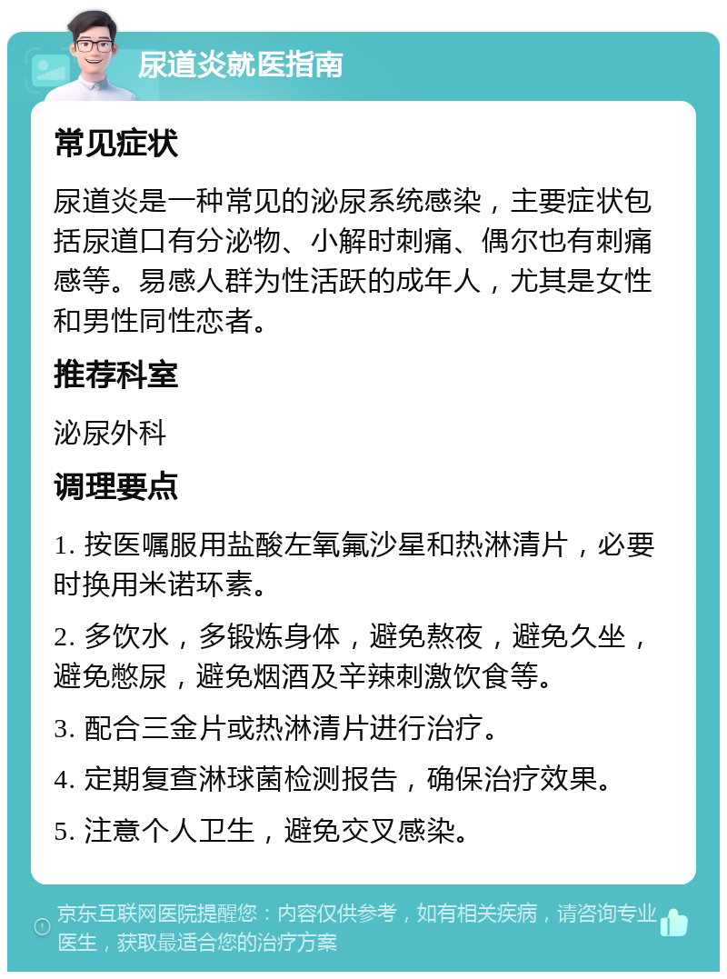 尿道炎就医指南 常见症状 尿道炎是一种常见的泌尿系统感染，主要症状包括尿道口有分泌物、小解时刺痛、偶尔也有刺痛感等。易感人群为性活跃的成年人，尤其是女性和男性同性恋者。 推荐科室 泌尿外科 调理要点 1. 按医嘱服用盐酸左氧氟沙星和热淋清片，必要时换用米诺环素。 2. 多饮水，多锻炼身体，避免熬夜，避免久坐，避免憋尿，避免烟酒及辛辣刺激饮食等。 3. 配合三金片或热淋清片进行治疗。 4. 定期复查淋球菌检测报告，确保治疗效果。 5. 注意个人卫生，避免交叉感染。